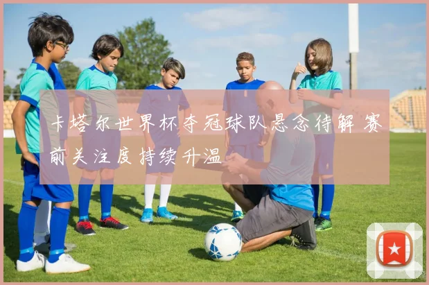 卡塔尔世界杯夺冠球队悬念待解 赛前关注度持续升温