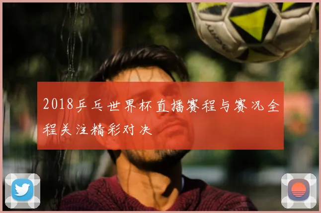 2018乒乓世界杯直播赛程与赛况全程关注精彩对决