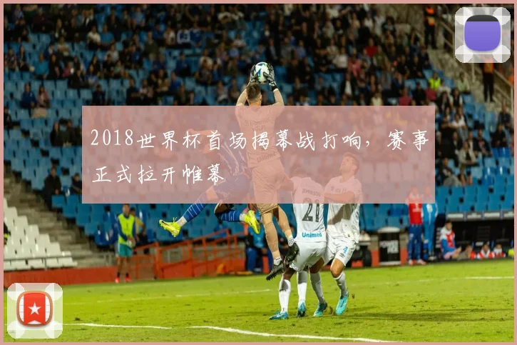 2018世界杯首场揭幕战打响,赛事正式拉开帷幕